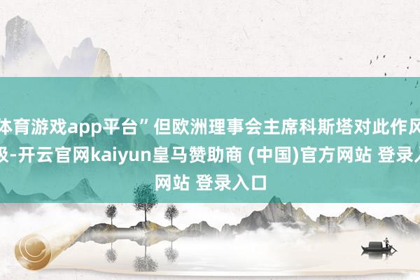 体育游戏app平台”但欧洲理事会主席科斯塔对此作风积极-开云官网kaiyun皇马赞助商 (中国)官方网站 登录入口