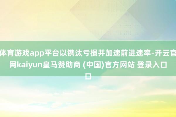 体育游戏app平台以镌汰亏损并加速前进速率-开云官网kaiyun皇马赞助商 (中国)官方网站 登录入口