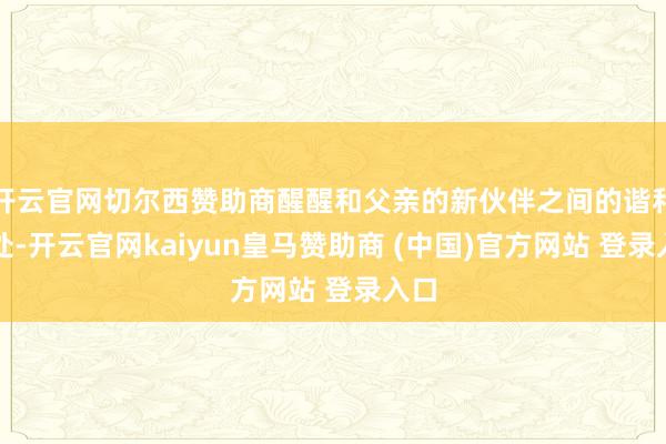 开云官网切尔西赞助商醒醒和父亲的新伙伴之间的谐和相处-开云官网kaiyun皇马赞助商 (中国)官方网站 登录入口