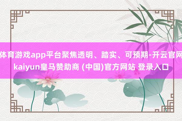 体育游戏app平台聚焦透明、踏实、可预期-开云官网kaiyun皇马赞助商 (中国)官方网站 登录入口