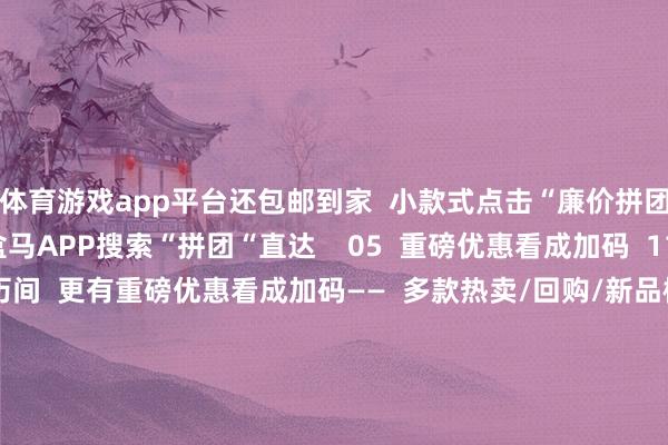 体育游戏app平台还包邮到家 小款式点击“廉价拼团“(如图) 简略盒马APP搜索“拼团“直达 05 重磅优惠看成加码 11月21日至11月23日历间 更有重磅优惠看成加码—— 多款热卖/回购/新品榜霸榜商品买一赠一 更有万般时令/口碑好物限时好价 期待与公共的再次相见 开首:广州花王人发布 -开云官网kaiyun皇马赞助商 (中国)官方网站 登录入口