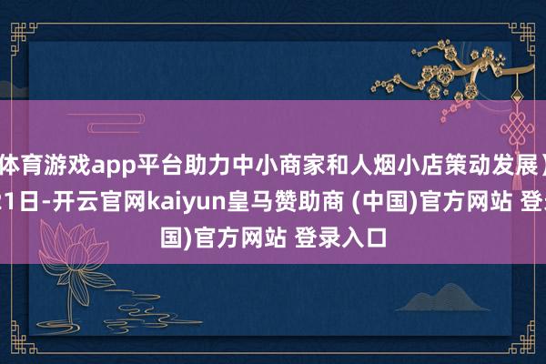 体育游戏app平台助力中小商家和人烟小店策动发展)11月21日-开云官网kaiyun皇马赞助商 (中国)官方网站 登录入口
