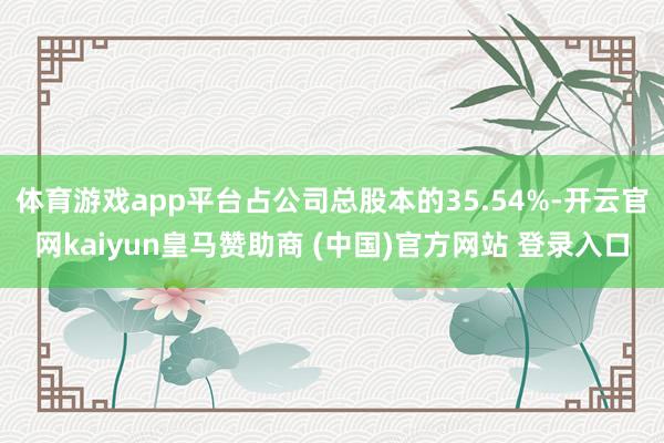 体育游戏app平台占公司总股本的35.54%-开云官网kaiyun皇马赞助商 (中国)官方网站 登录入口