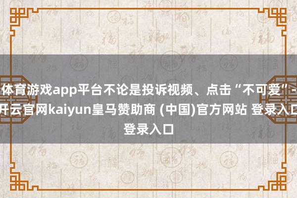 体育游戏app平台不论是投诉视频、点击“不可爱”-开云官网kaiyun皇马赞助商 (中国)官方网站 登录入口