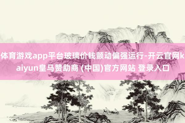 体育游戏app平台玻璃价钱颤动偏强运行-开云官网kaiyun皇马赞助商 (中国)官方网站 登录入口