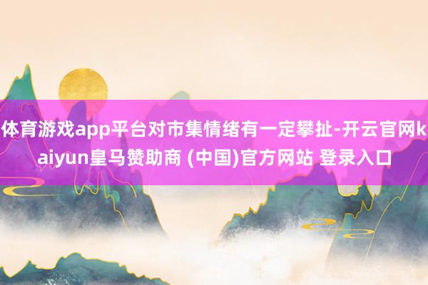 体育游戏app平台对市集情绪有一定攀扯-开云官网kaiyun皇马赞助商 (中国)官方网站 登录入口