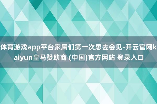 体育游戏app平台家属们第一次思去会见-开云官网kaiyun皇马赞助商 (中国)官方网站 登录入口