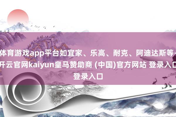 体育游戏app平台如宜家、乐高、耐克、阿迪达斯等-开云官网kaiyun皇马赞助商 (中国)官方网站 登录入口