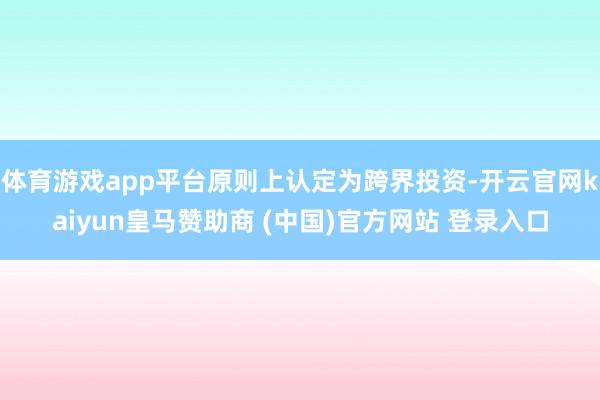 体育游戏app平台原则上认定为跨界投资-开云官网kaiyun皇马赞助商 (中国)官方网站 登录入口