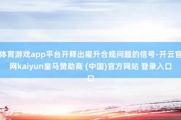 体育游戏app平台开释出擢升合规问题的信号-开云官网kaiyun皇马赞助商 (中国)官方网站 登录入口