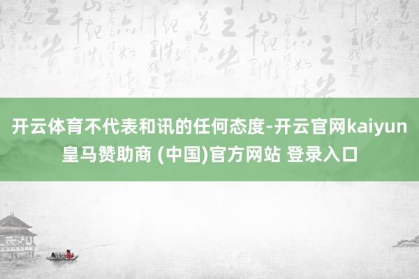 开云体育不代表和讯的任何态度-开云官网kaiyun皇马赞助商 (中国)官方网站 登录入口