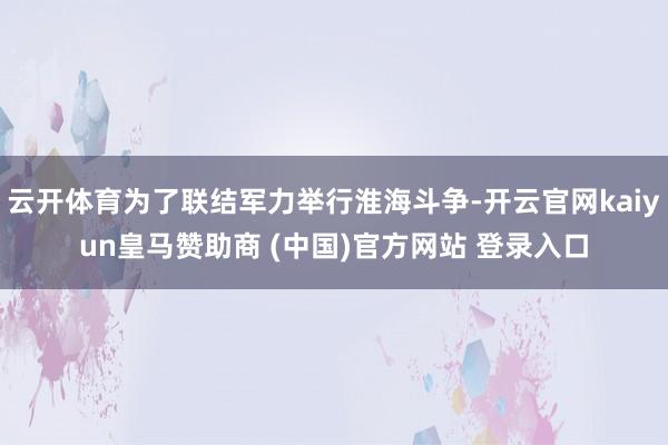 云开体育为了联结军力举行淮海斗争-开云官网kaiyun皇马赞助商 (中国)官方网站 登录入口