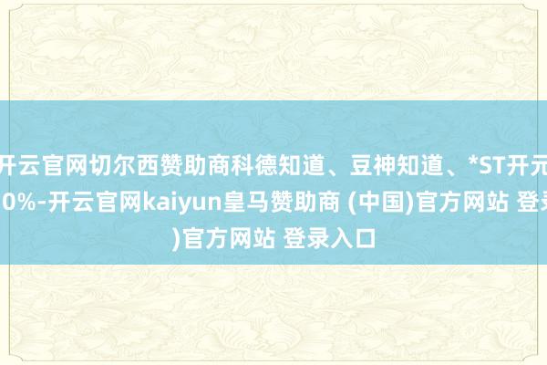 开云官网切尔西赞助商科德知道、豆神知道、*ST开元跌超10%-开云官网kaiyun皇马赞助商 (中国)官方网站 登录入口
