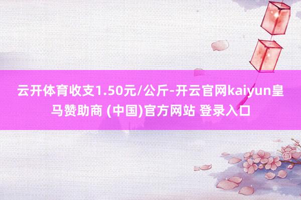 云开体育收支1.50元/公斤-开云官网kaiyun皇马赞助商 (中国)官方网站 登录入口
