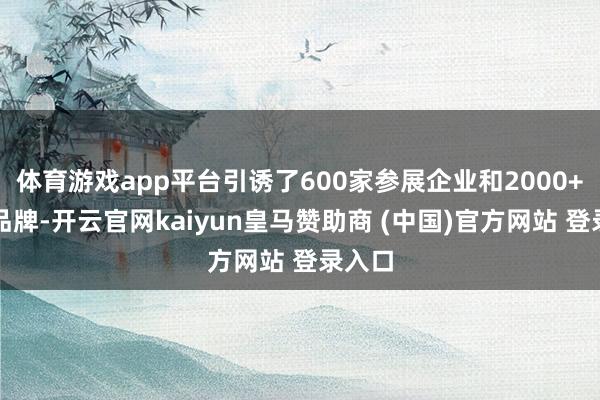 体育游戏app平台引诱了600家参展企业和2000+参展品牌-开云官网kaiyun皇马赞助商 (中国)官方网站 登录入口