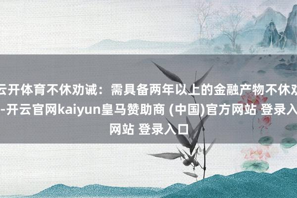 云开体育不休劝诫:需具备两年以上的金融产物不休劝诫-开云官网kaiyun皇马赞助商 (中国)官方网站 登录入口