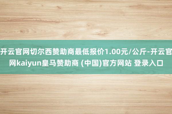 开云官网切尔西赞助商最低报价1.00元/公斤-开云官网kaiyun皇马赞助商 (中国)官方网站 登录入口