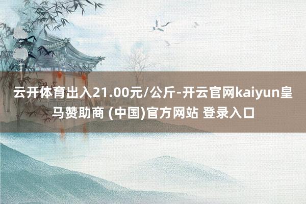 云开体育出入21.00元/公斤-开云官网kaiyun皇马赞助商 (中国)官方网站 登录入口