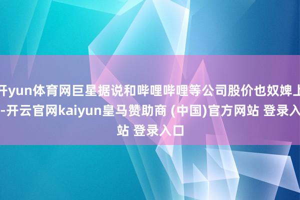 开yun体育网巨星据说和哔哩哔哩等公司股价也奴婢上升-开云官网kaiyun皇马赞助商 (中国)官方网站 登录入口