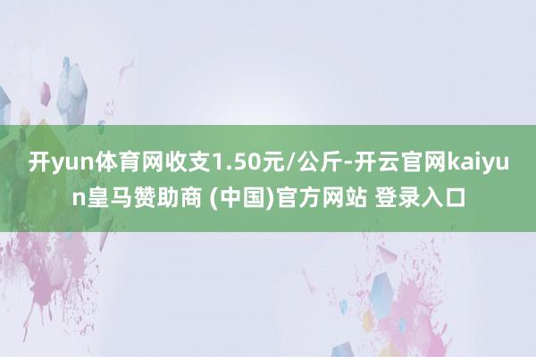 开yun体育网收支1.50元/公斤-开云官网kaiyun皇马赞助商 (中国)官方网站 登录入口