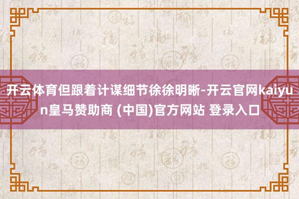 开云体育但跟着计谋细节徐徐明晰-开云官网kaiyun皇马赞助商 (中国)官方网站 登录入口