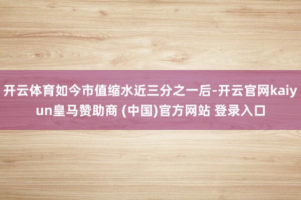开云体育如今市值缩水近三分之一后-开云官网kaiyun皇马赞助商 (中国)官方网站 登录入口