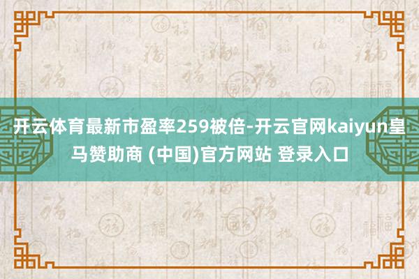 开云体育最新市盈率259被倍-开云官网kaiyun皇马赞助商 (中国)官方网站 登录入口