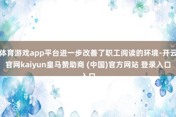 体育游戏app平台进一步改善了职工阅读的环境-开云官网kaiyun皇马赞助商 (中国)官方网站 登录入口