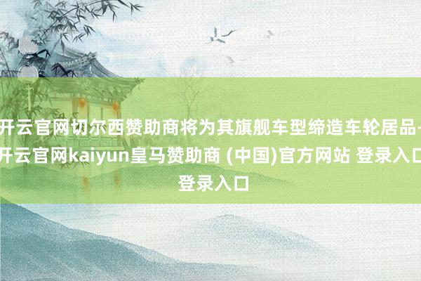 开云官网切尔西赞助商将为其旗舰车型缔造车轮居品-开云官网kaiyun皇马赞助商 (中国)官方网站 登录入口