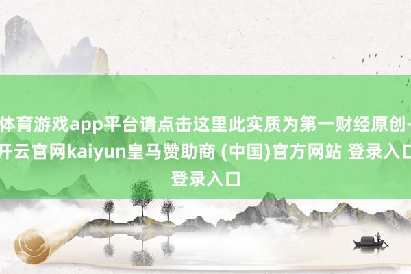 体育游戏app平台请点击这里此实质为第一财经原创-开云官网kaiyun皇马赞助商 (中国)官方网站 登录入口