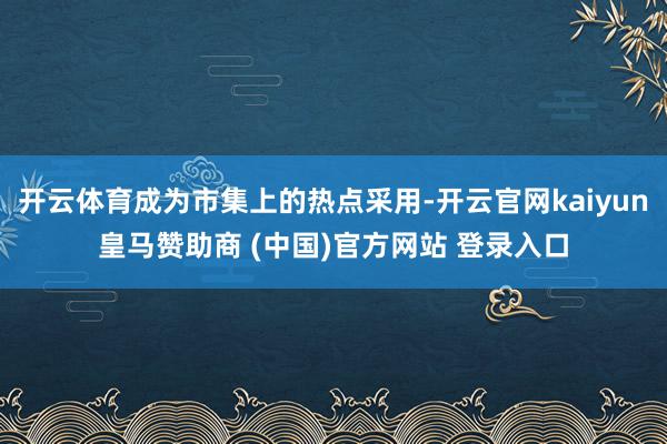 开云体育成为市集上的热点采用-开云官网kaiyun皇马赞助商 (中国)官方网站 登录入口