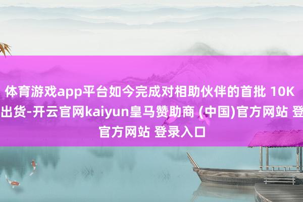 体育游戏app平台如今完成对相助伙伴的首批 10K 级批量出货-开云官网kaiyun皇马赞助商 (中国)官方网站 登录入口