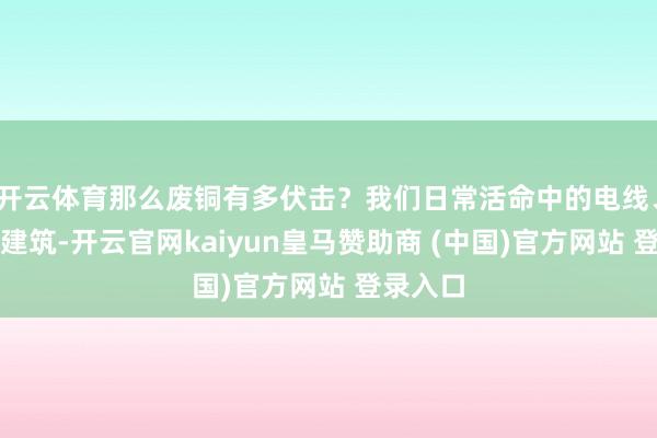开云体育那么废铜有多伏击？我们日常活命中的电线、家电、建筑-开云官网kaiyun皇马赞助商 (中国)官方网站 登录入口