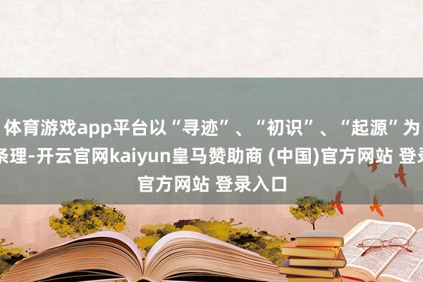 体育游戏app平台以“寻迹”、“初识”、“起源”为叙事条理-开云官网kaiyun皇马赞助商 (中国)官方网站 登录入口