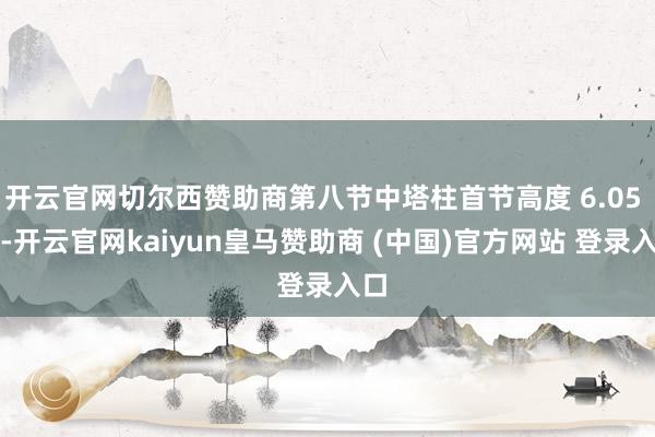 开云官网切尔西赞助商第八节中塔柱首节高度 6.05 米-开云官网kaiyun皇马赞助商 (中国)官方网站 登录入口