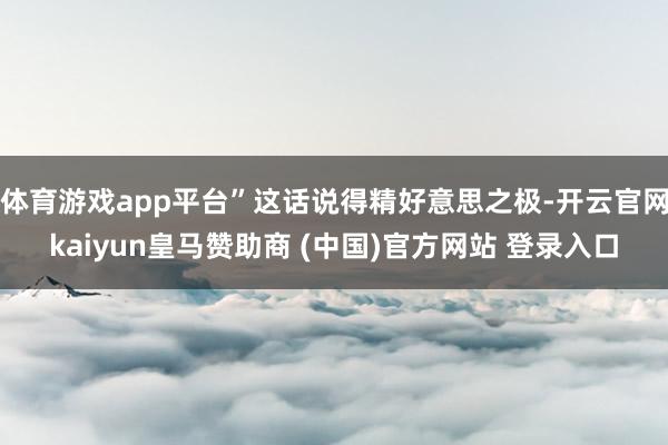 体育游戏app平台”这话说得精好意思之极-开云官网kaiyun皇马赞助商 (中国)官方网站 登录入口