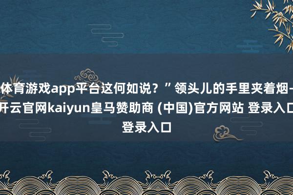 体育游戏app平台这何如说？”领头儿的手里夹着烟-开云官网kaiyun皇马赞助商 (中国)官方网站 登录入口