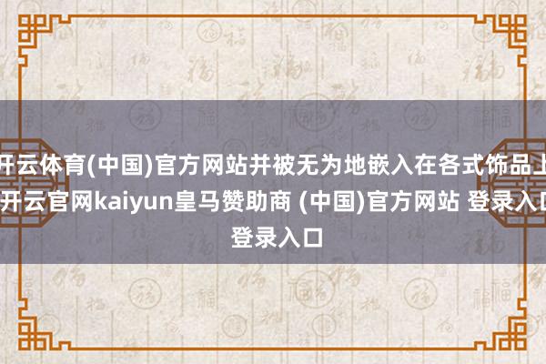 开云体育(中国)官方网站并被无为地嵌入在各式饰品上-开云官网kaiyun皇马赞助商 (中国)官方网站 登录入口