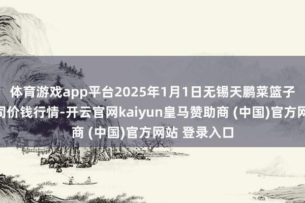 体育游戏app平台2025年1月1日无锡天鹏菜篮子工程有限公司价钱行情-开云官网kaiyun皇马赞助商 (中国)官方网站 登录入口