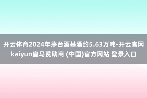 开云体育2024年茅台酒基酒约5.63万吨-开云官网kaiyun皇马赞助商 (中国)官方网站 登录入口