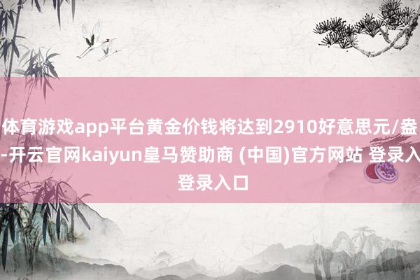 体育游戏app平台黄金价钱将达到2910好意思元/盎司-开云官网kaiyun皇马赞助商 (中国)官方网站 登录入口