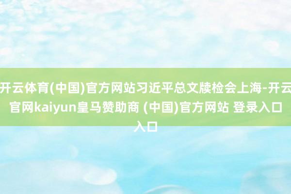 开云体育(中国)官方网站习近平总文牍检会上海-开云官网kaiyun皇马赞助商 (中国)官方网站 登录入口