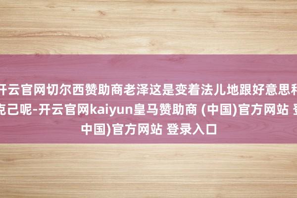 开云官网切尔西赞助商老泽这是变着法儿地跟好意思和西方要克己呢-开云官网kaiyun皇马赞助商 (中国)官方网站 登录入口