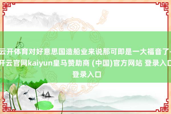 云开体育对好意思国造船业来说那可即是一大福音了-开云官网kaiyun皇马赞助商 (中国)官方网站 登录入口