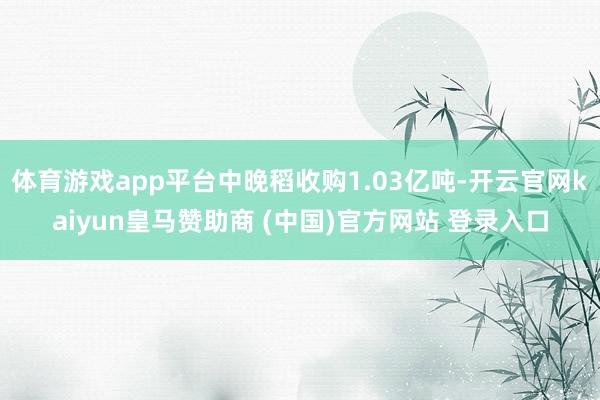 体育游戏app平台中晚稻收购1.03亿吨-开云官网kaiyun皇马赞助商 (中国)官方网站 登录入口