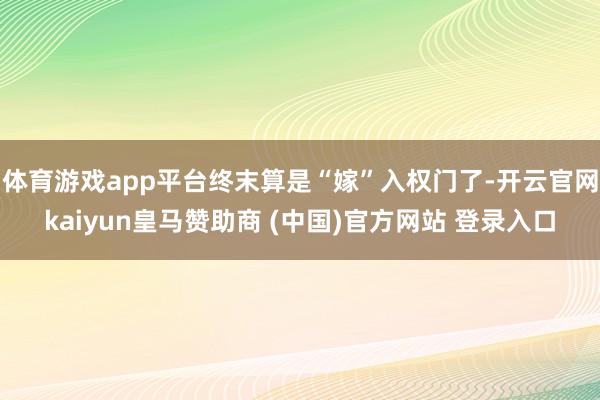 体育游戏app平台终末算是“嫁”入权门了-开云官网kaiyun皇马赞助商 (中国)官方网站 登录入口