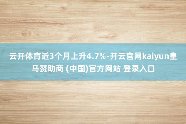 云开体育近3个月上升4.7%-开云官网kaiyun皇马赞助商 (中国)官方网站 登录入口