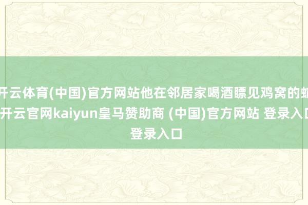 开云体育(中国)官方网站他在邻居家喝酒瞟见鸡窝的蛇-开云官网kaiyun皇马赞助商 (中国)官方网站 登录入口