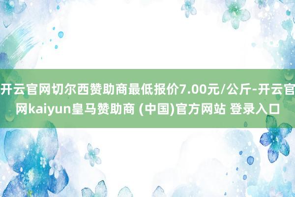 开云官网切尔西赞助商最低报价7.00元/公斤-开云官网kaiyun皇马赞助商 (中国)官方网站 登录入口