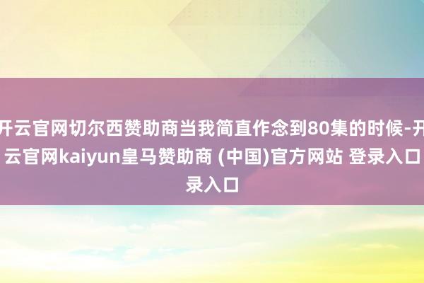 开云官网切尔西赞助商当我简直作念到80集的时候-开云官网kaiyun皇马赞助商 (中国)官方网站 登录入口